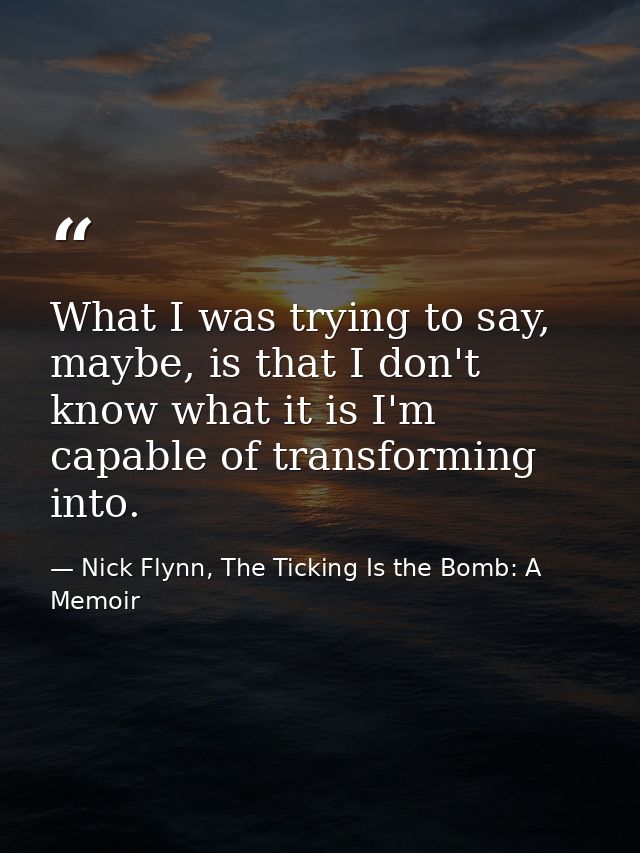 What I was trying to say, maybe, is that I don't know what it is I'm capable of transforming into. — Nick Flynn, The Ticking Is the Bomb: A Memoir