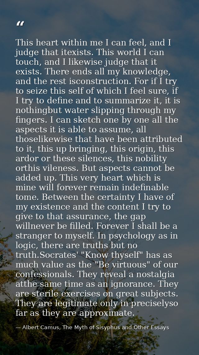 This heart within me I can feel, and I judge that itexists. This world I can touch, and I likewise judge that it exists. — Albert Camus, The Myth of Sisyphus and Other Essays