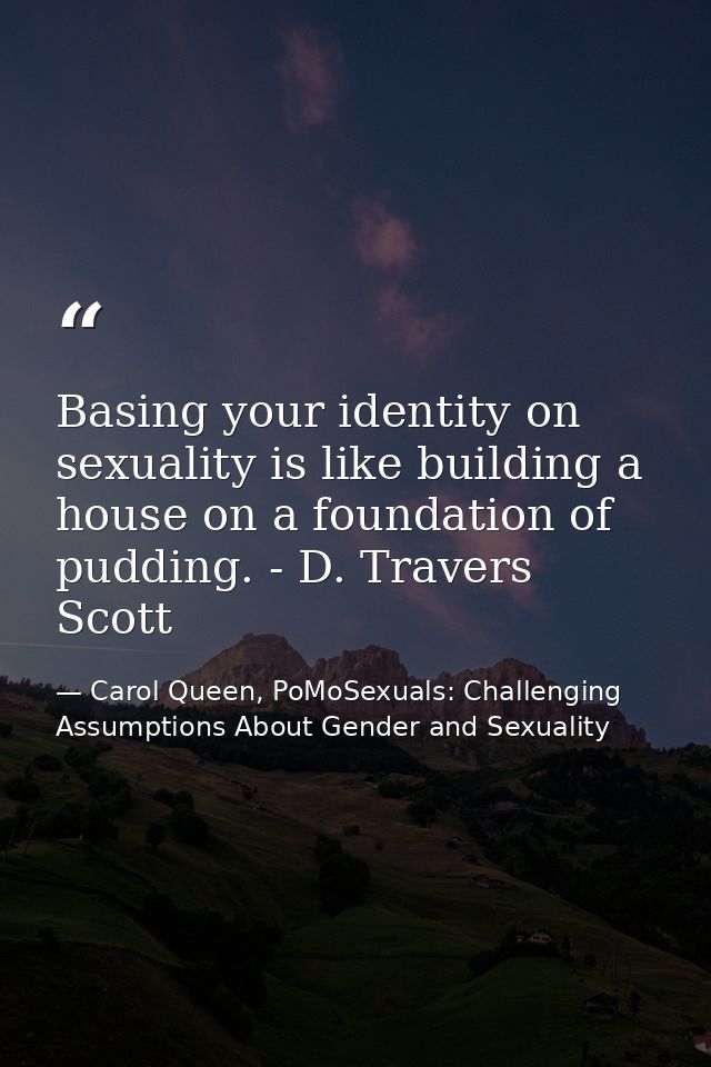 Basing your identity on sexuality is like building a house on a foundation of pudding. - D. Travers Scott — Carol Queen, PoMoSexuals: Challenging Assumptions About Gender and Sexuality