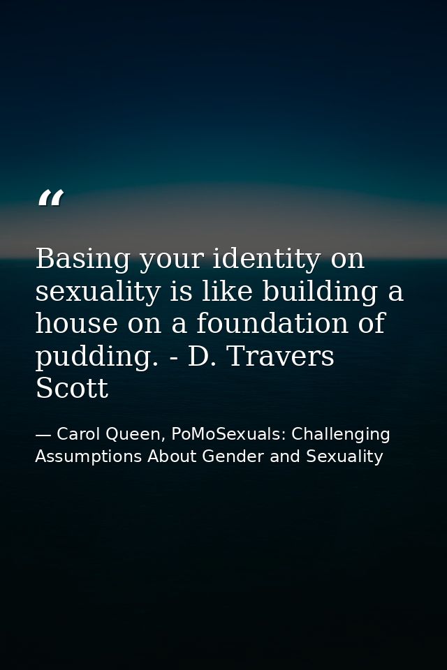 Basing your identity on sexuality is like building a house on a foundation of pudding. - D. Travers Scott — Carol Queen, PoMoSexuals: Challenging Assumptions About Gender and Sexuality