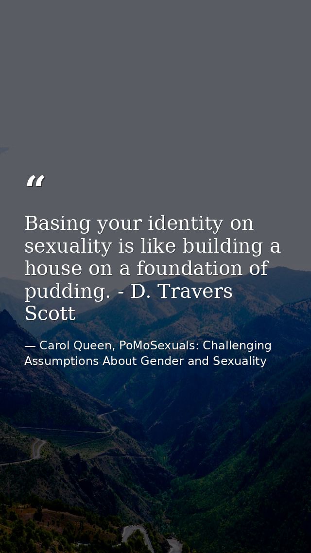 Basing your identity on sexuality is like building a house on a foundation of pudding. - D. Travers Scott — Carol Queen, PoMoSexuals: Challenging Assumptions About Gender and Sexuality