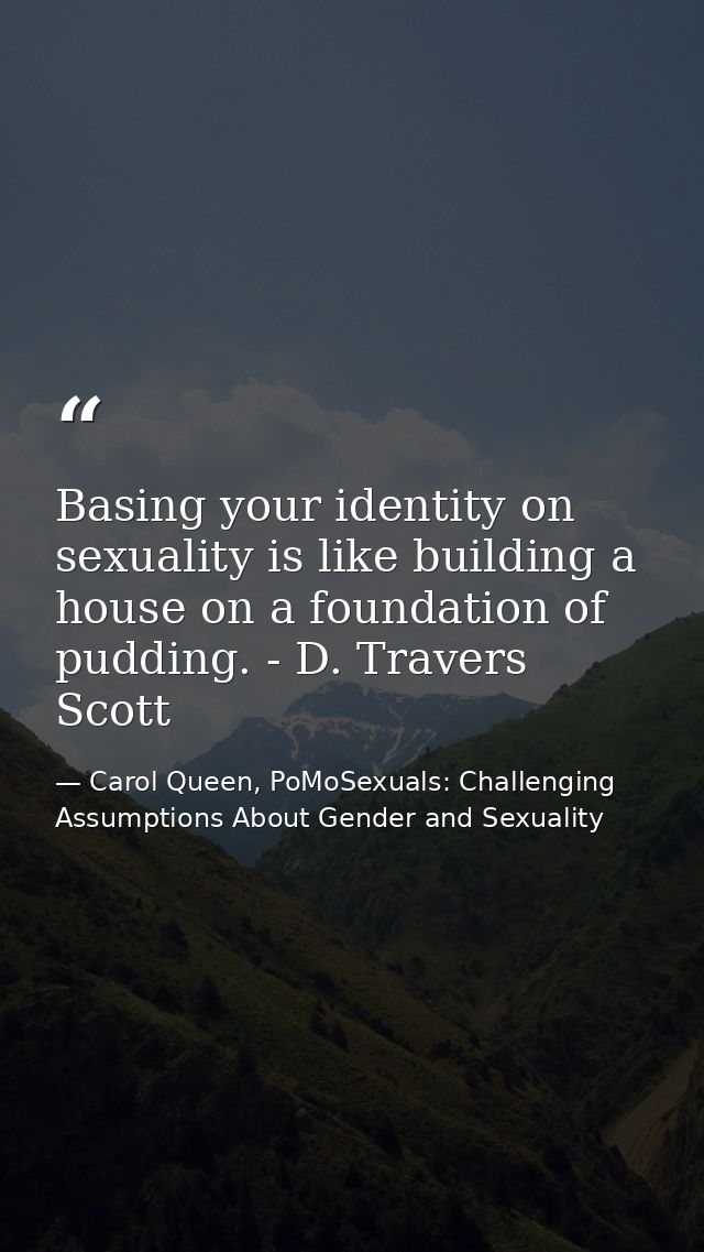 Basing your identity on sexuality is like building a house on a foundation of pudding. - D. Travers Scott — Carol Queen, PoMoSexuals: Challenging Assumptions About Gender and Sexuality