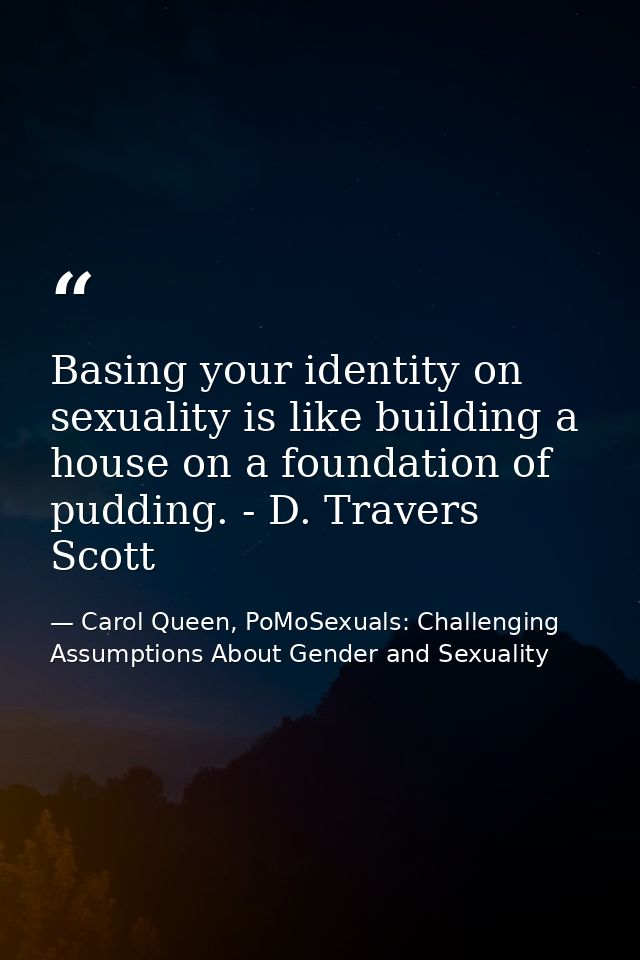 Basing your identity on sexuality is like building a house on a foundation of pudding. - D. Travers Scott — Carol Queen, PoMoSexuals: Challenging Assumptions About Gender and Sexuality