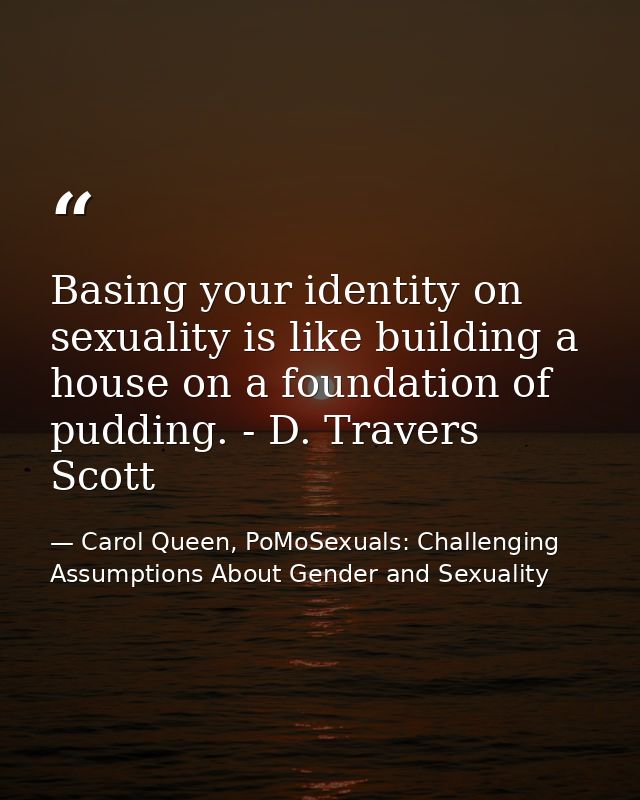 Basing your identity on sexuality is like building a house on a foundation of pudding. - D. Travers Scott — Carol Queen, PoMoSexuals: Challenging Assumptions About Gender and Sexuality