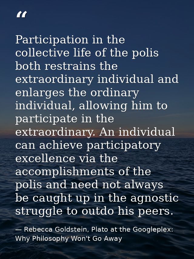 Participation in the collective life of the polis both restrains the extraordinary individual and enlarges the ordinary  — Rebecca Goldstein, Plato at the Googleplex: Why Philosophy Won't Go Away