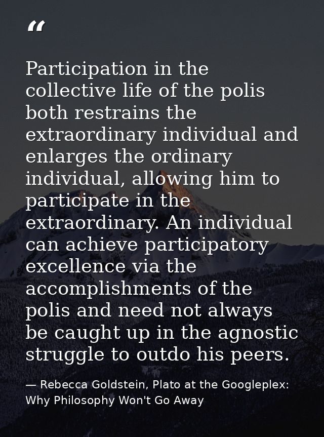 Participation in the collective life of the polis both restrains the extraordinary individual and enlarges the ordinary  — Rebecca Goldstein, Plato at the Googleplex: Why Philosophy Won't Go Away