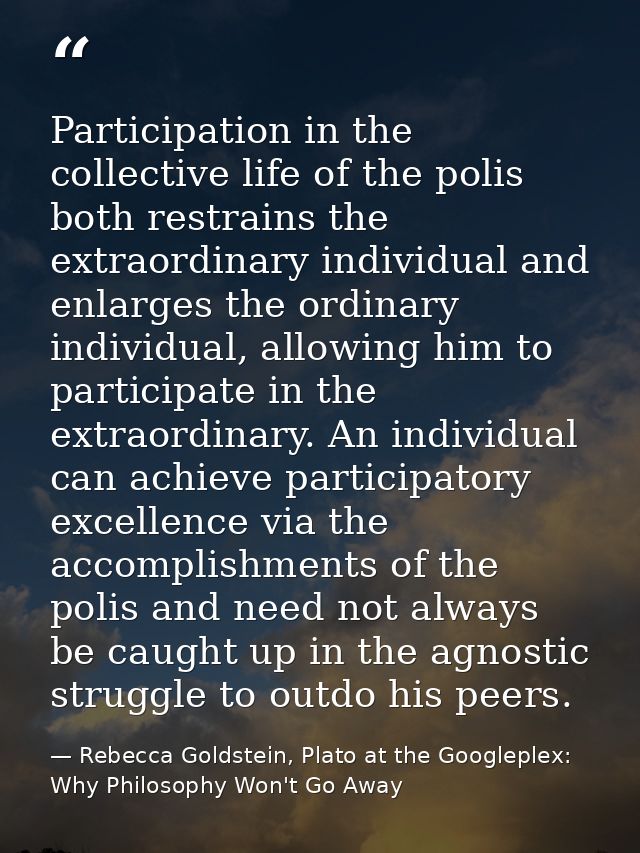 Participation in the collective life of the polis both restrains the extraordinary individual and enlarges the ordinary  — Rebecca Goldstein, Plato at the Googleplex: Why Philosophy Won't Go Away