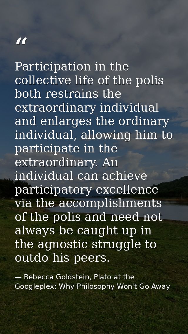 Participation in the collective life of the polis both restrains the extraordinary individual and enlarges the ordinary  — Rebecca Goldstein, Plato at the Googleplex: Why Philosophy Won't Go Away