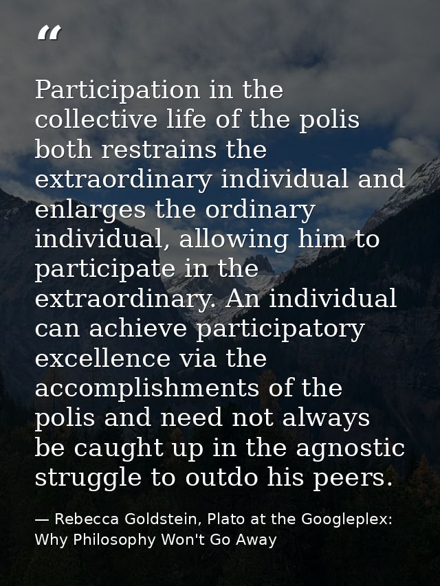 Participation in the collective life of the polis both restrains the extraordinary individual and enlarges the ordinary  — Rebecca Goldstein, Plato at the Googleplex: Why Philosophy Won't Go Away