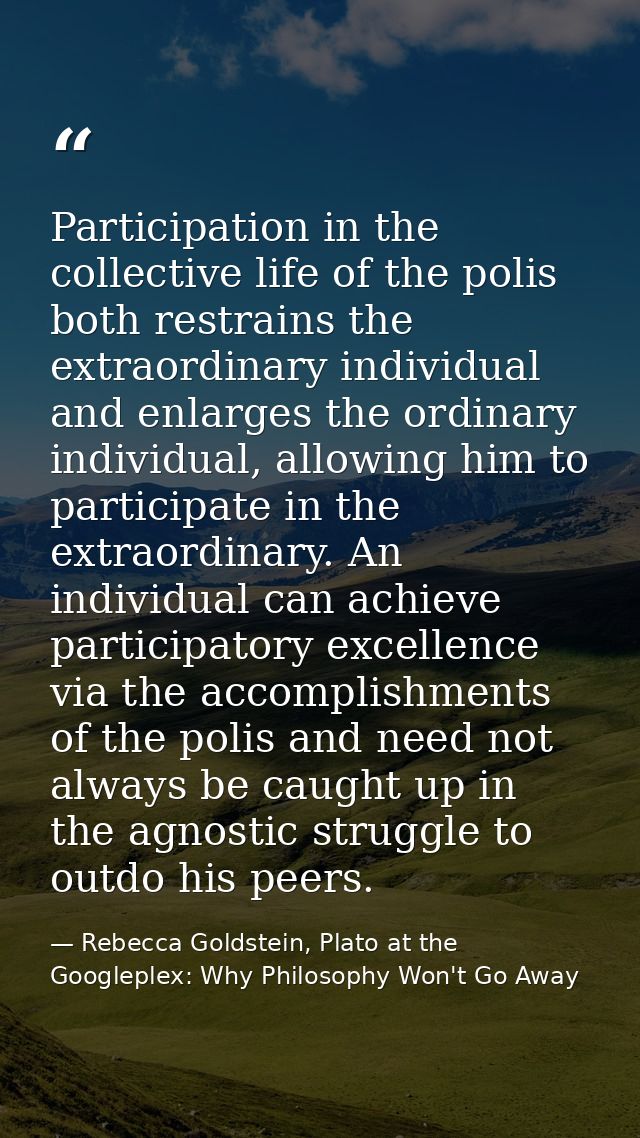 Participation in the collective life of the polis both restrains the extraordinary individual and enlarges the ordinary  — Rebecca Goldstein, Plato at the Googleplex: Why Philosophy Won't Go Away