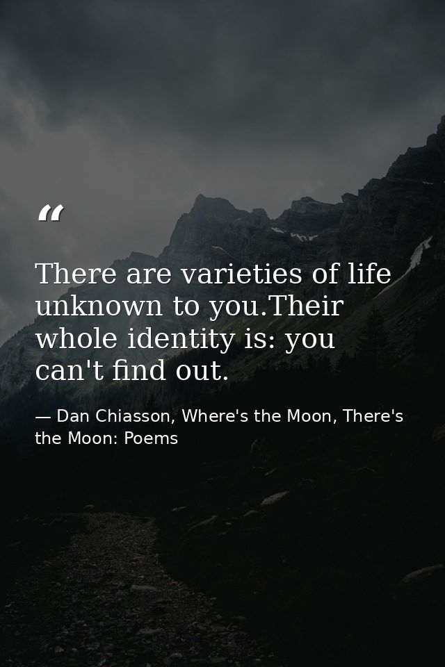 There are varieties of life unknown to you.Their whole identity is: you can't find out. — Dan Chiasson, Where's the Moon, There's the Moon: Poems