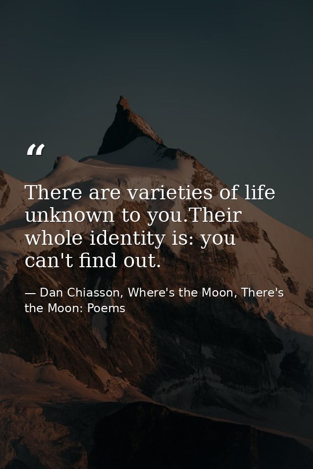 There are varieties of life unknown to you.Their whole identity is: you can't find out. — Dan Chiasson, Where's the Moon, There's the Moon: Poems