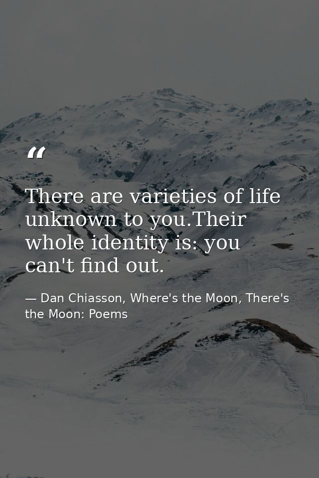 There are varieties of life unknown to you.Their whole identity is: you can't find out. — Dan Chiasson, Where's the Moon, There's the Moon: Poems