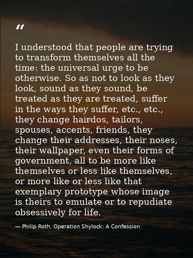I understood that people are trying to transform themselves all the time: the universal urge to be otherwise. So as not  — Philip Roth, Operation Shylock: A Confession