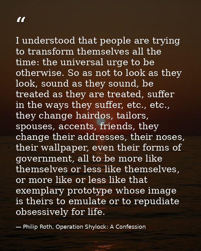 I understood that people are trying to transform themselves all the time: the universal urge to be otherwise. So as not  — Philip Roth, Operation Shylock: A Confession