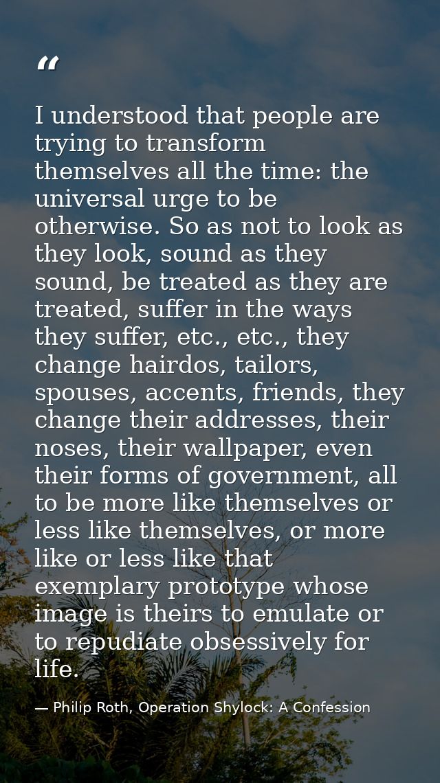 I understood that people are trying to transform themselves all the time: the universal urge to be otherwise. So as not  — Philip Roth, Operation Shylock: A Confession