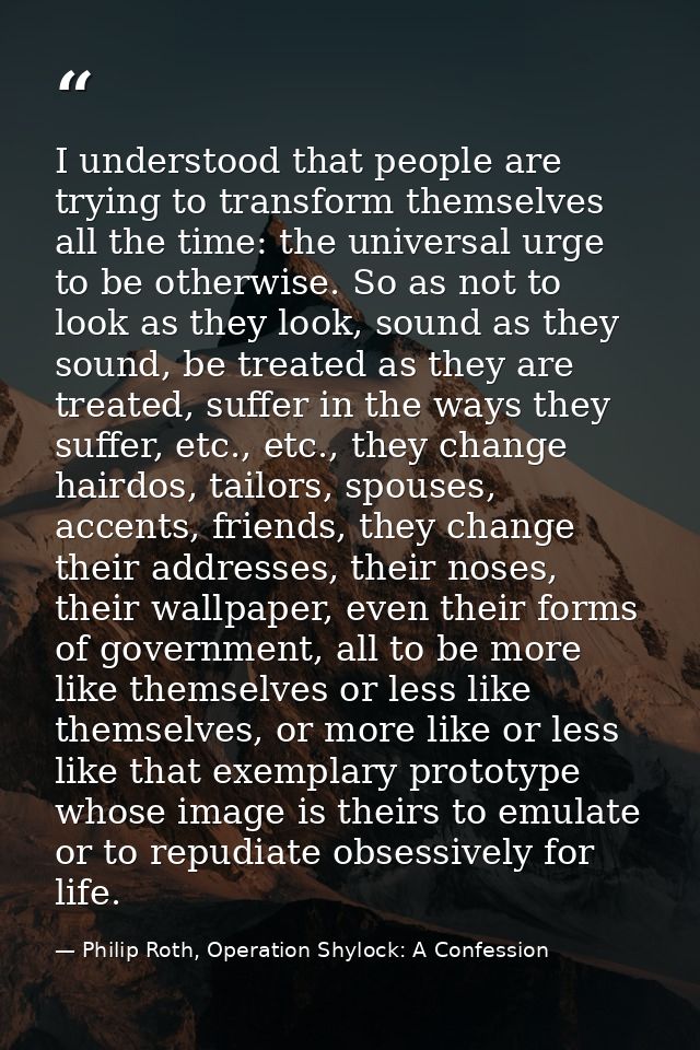 I understood that people are trying to transform themselves all the time: the universal urge to be otherwise. So as not  — Philip Roth, Operation Shylock: A Confession