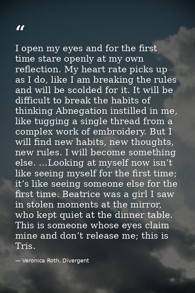 I open my eyes and for the first time stare openly at my own reflection. My heart rate picks up as I do, like I am break — Veronica Roth, Divergent