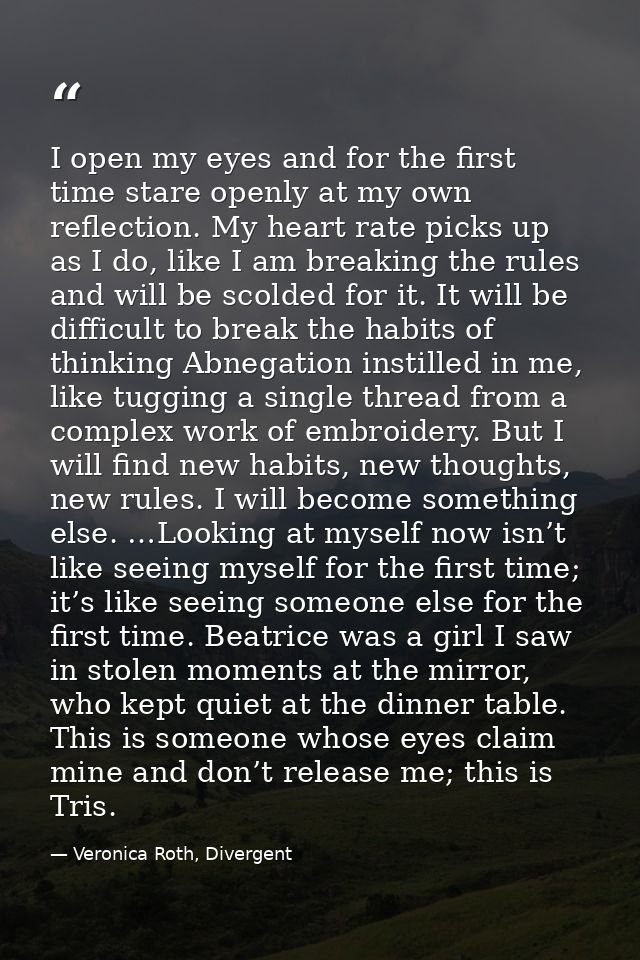 I open my eyes and for the first time stare openly at my own reflection. My heart rate picks up as I do, like I am break — Veronica Roth, Divergent