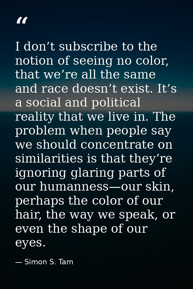 I don’t subscribe to the notion of seeing no color, that we’re all the same and race doesn’t exist. It’s a social and po — Simon S. Tam