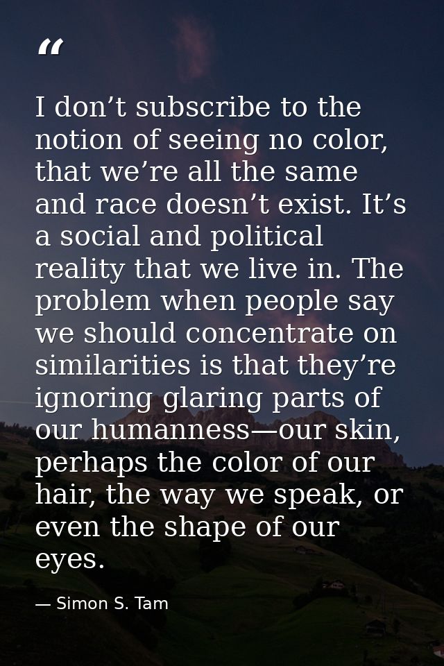 I don’t subscribe to the notion of seeing no color, that we’re all the same and race doesn’t exist. It’s a social and po — Simon S. Tam