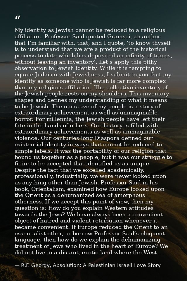 My identity as Jewish cannot be reduced to a religious affiliation. Professor Said quoted Gramsci, an author that I’m fa — R.F. Georgy, Absolution: A Palestinian Israeli Love Story