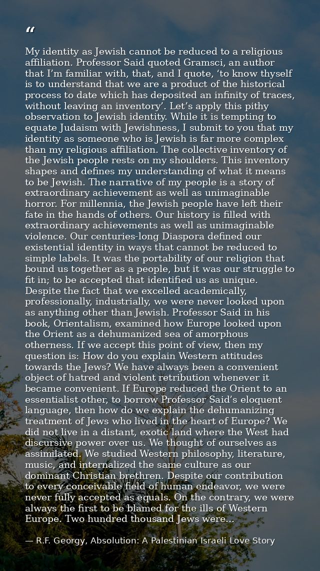 My identity as Jewish cannot be reduced to a religious affiliation. Professor Said quoted Gramsci, an author that I’m fa — R.F. Georgy, Absolution: A Palestinian Israeli Love Story