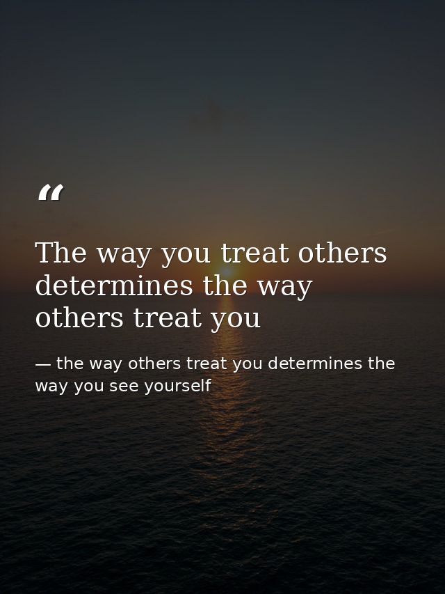 The way you treat others determines the way others treat you — the way others treat you determines the way you see yourself
