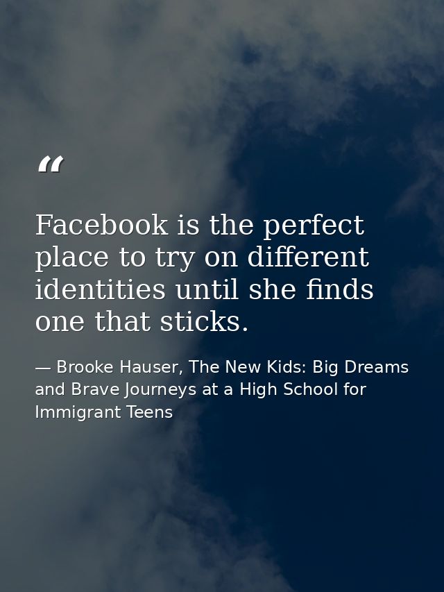 Facebook is the perfect place to try on different identities until she finds one that sticks. — Brooke Hauser, The New Kids: Big Dreams and Brave Journeys at a High School for Immigrant Teens