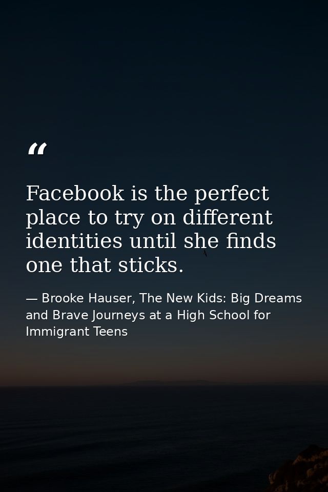 Facebook is the perfect place to try on different identities until she finds one that sticks. — Brooke Hauser, The New Kids: Big Dreams and Brave Journeys at a High School for Immigrant Teens