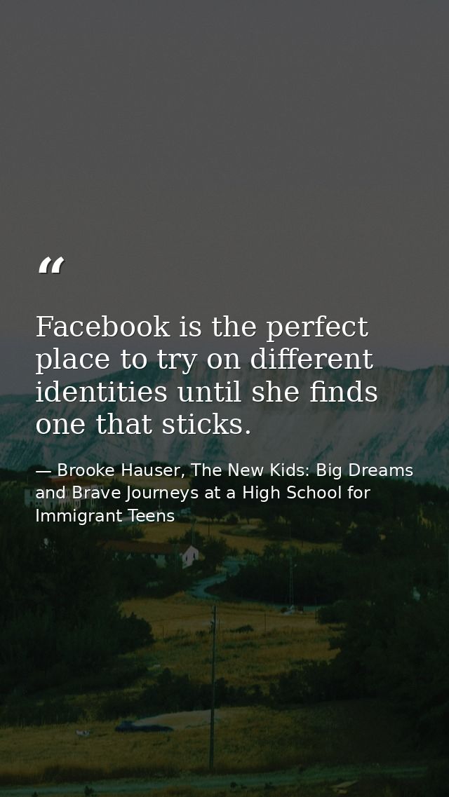Facebook is the perfect place to try on different identities until she finds one that sticks. — Brooke Hauser, The New Kids: Big Dreams and Brave Journeys at a High School for Immigrant Teens