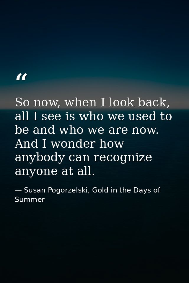 So now, when I look back, all I see is who we used to be and who we are now. And I wonder how anybody can recognize anyo — Susan Pogorzelski, Gold in the Days of Summer
