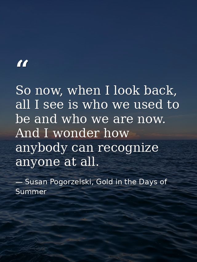 So now, when I look back, all I see is who we used to be and who we are now. And I wonder how anybody can recognize anyo — Susan Pogorzelski, Gold in the Days of Summer