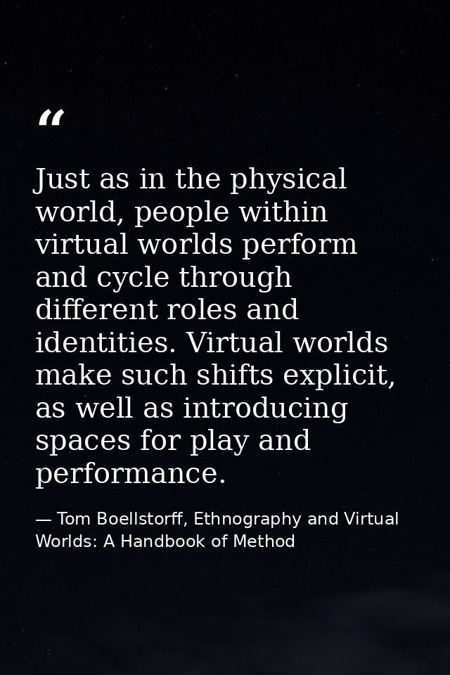 Just as in the physical world, people within virtual worlds perform and cycle through different roles and identities. Vi — Tom Boellstorff, Ethnography and Virtual Worlds: A Handbook of Method