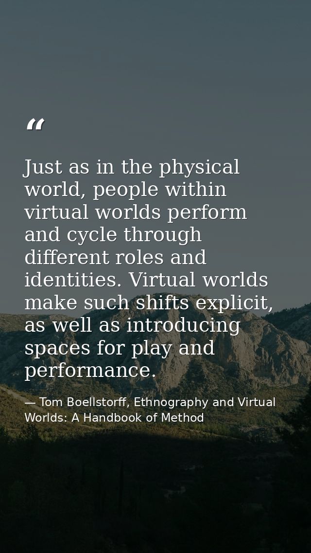 Just as in the physical world, people within virtual worlds perform and cycle through different roles and identities. Vi — Tom Boellstorff, Ethnography and Virtual Worlds: A Handbook of Method
