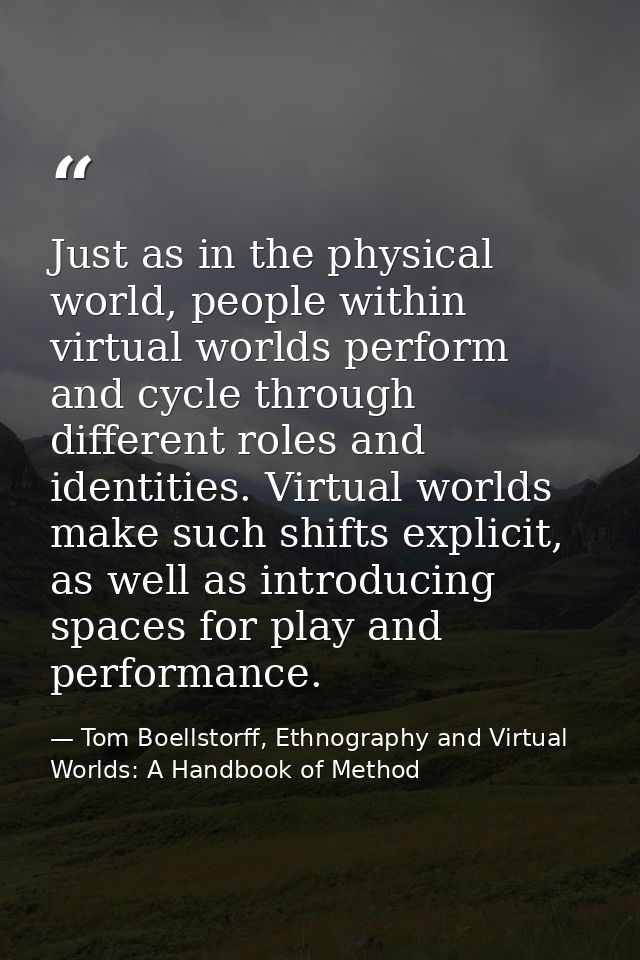 Just as in the physical world, people within virtual worlds perform and cycle through different roles and identities. Vi — Tom Boellstorff, Ethnography and Virtual Worlds: A Handbook of Method