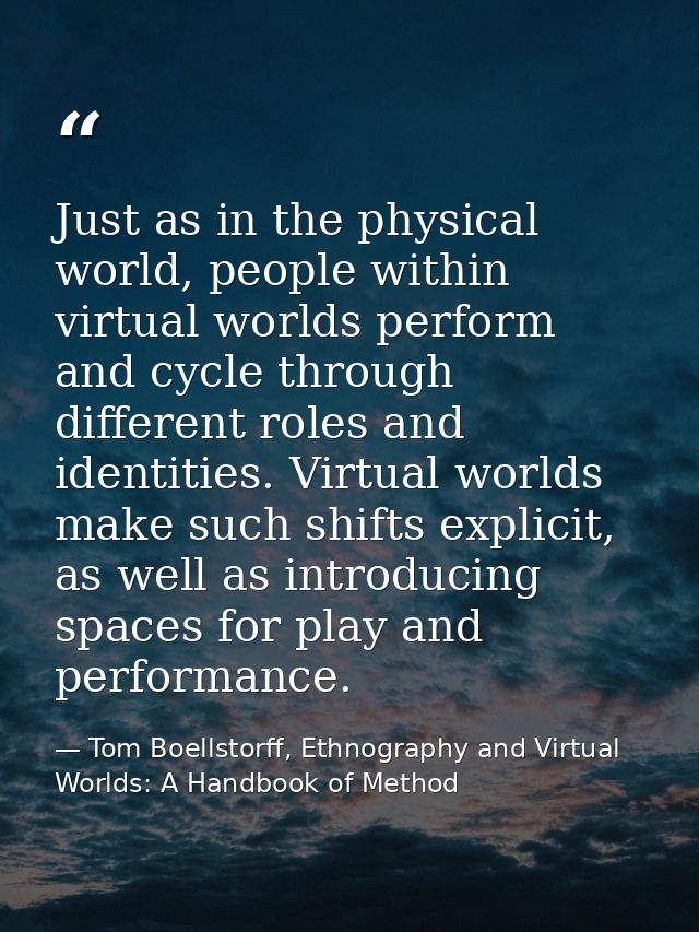 Just as in the physical world, people within virtual worlds perform and cycle through different roles and identities. Vi — Tom Boellstorff, Ethnography and Virtual Worlds: A Handbook of Method