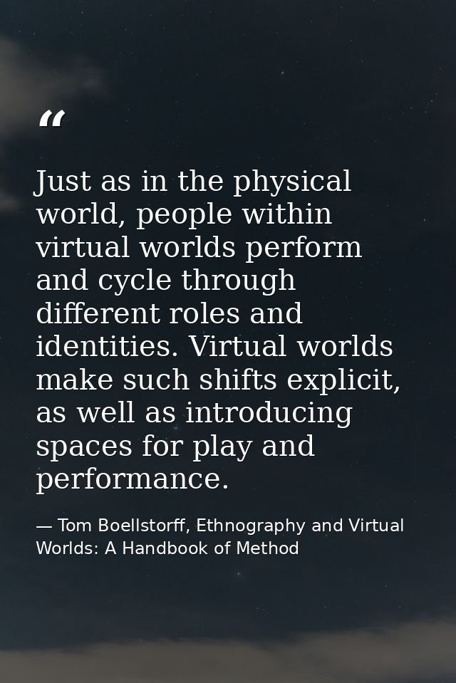 Just as in the physical world, people within virtual worlds perform and cycle through different roles and identities. Vi — Tom Boellstorff, Ethnography and Virtual Worlds: A Handbook of Method