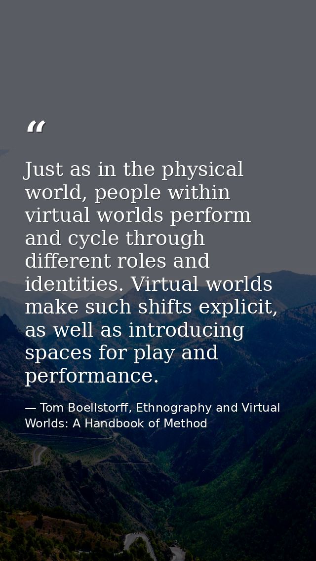 Just as in the physical world, people within virtual worlds perform and cycle through different roles and identities. Vi — Tom Boellstorff, Ethnography and Virtual Worlds: A Handbook of Method