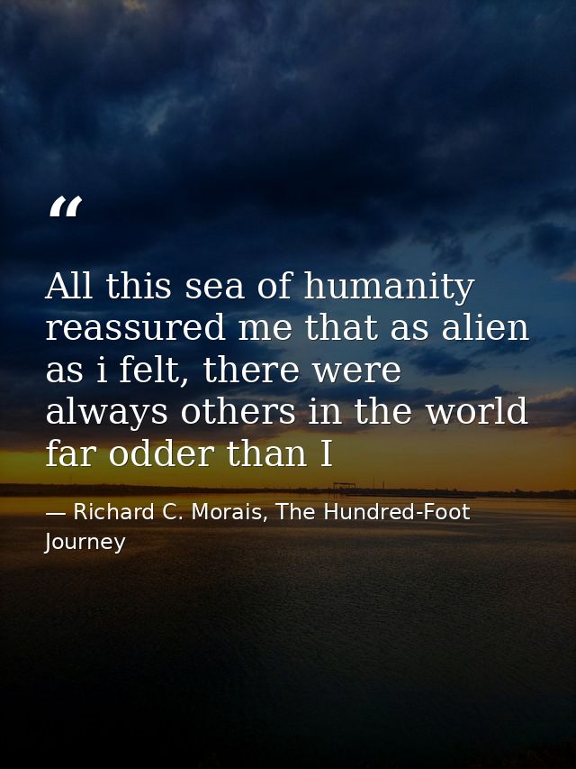 All this sea of humanity reassured me that as alien as i felt, there were always others in the world far odder than I — Richard C. Morais, The Hundred-Foot Journey