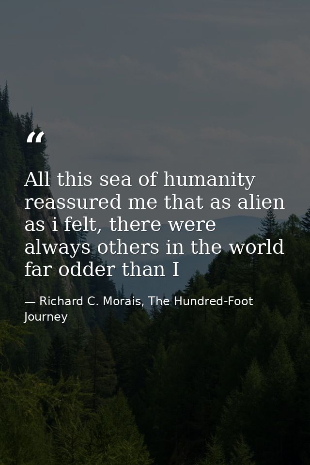 All this sea of humanity reassured me that as alien as i felt, there were always others in the world far odder than I — Richard C. Morais, The Hundred-Foot Journey