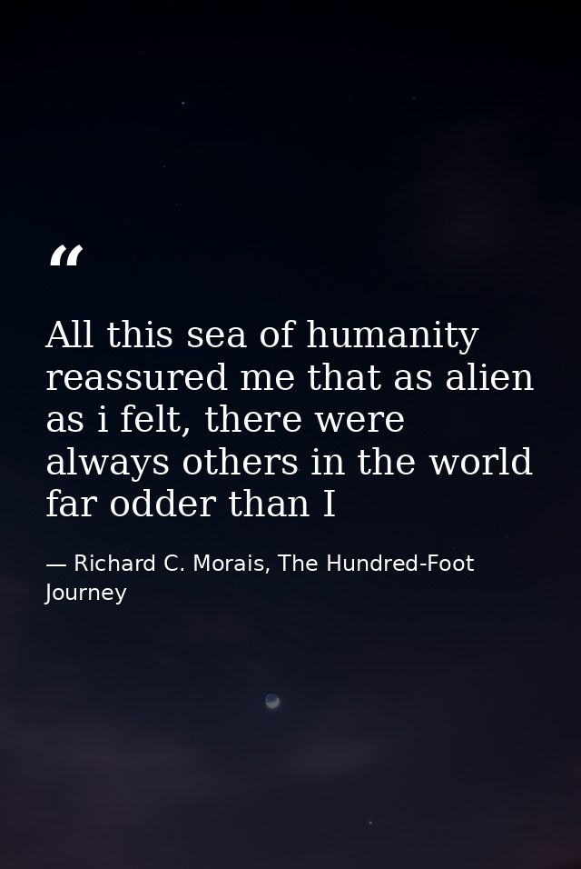 All this sea of humanity reassured me that as alien as i felt, there were always others in the world far odder than I — Richard C. Morais, The Hundred-Foot Journey
