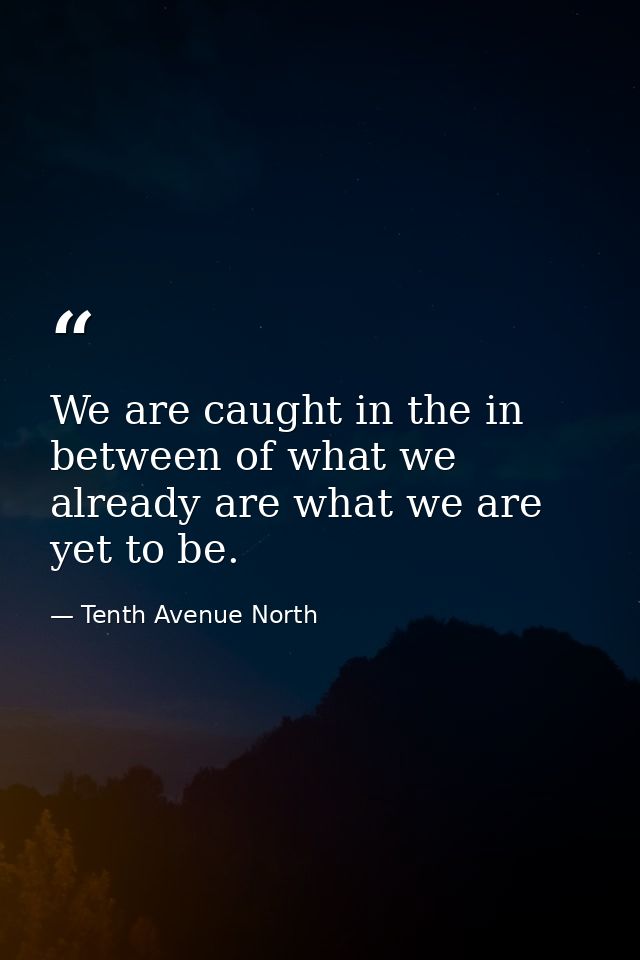 We are caught in the in between of what we already are what we are yet to be. — Tenth Avenue North
