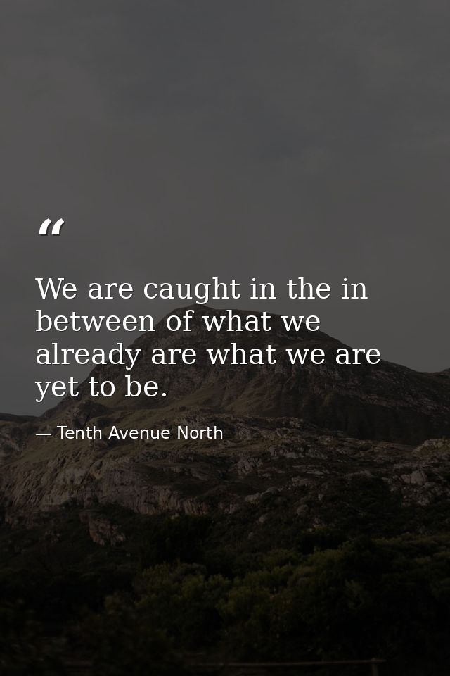 We are caught in the in between of what we already are what we are yet to be. — Tenth Avenue North
