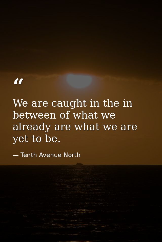We are caught in the in between of what we already are what we are yet to be. — Tenth Avenue North