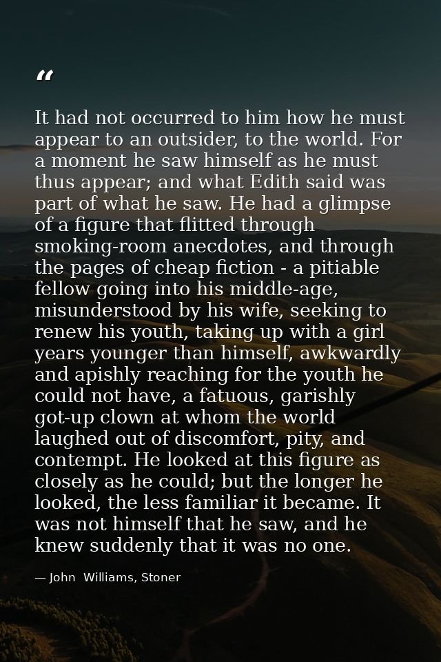 It had not occurred to him how he must appear to an outsider, to the world. For a moment he saw himself as he must thus  — John  Williams, Stoner