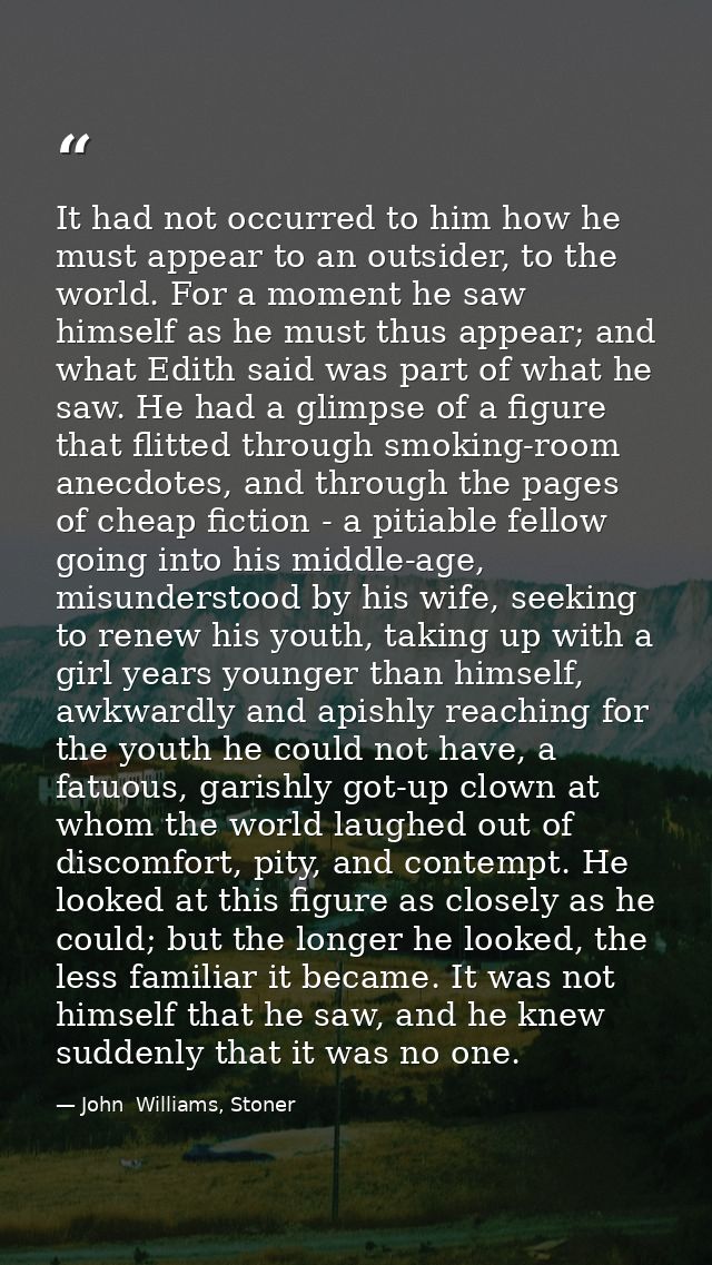 It had not occurred to him how he must appear to an outsider, to the world. For a moment he saw himself as he must thus  — John  Williams, Stoner
