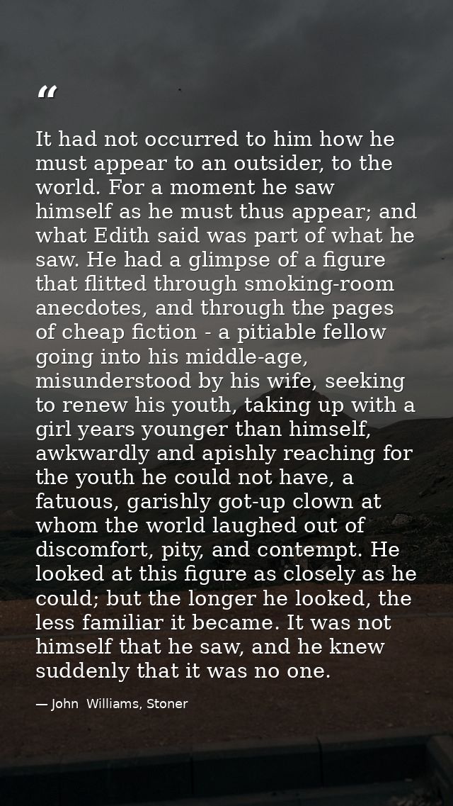 It had not occurred to him how he must appear to an outsider, to the world. For a moment he saw himself as he must thus  — John  Williams, Stoner