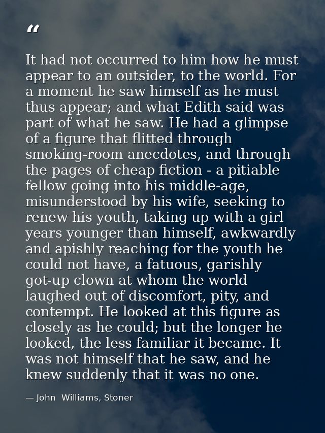It had not occurred to him how he must appear to an outsider, to the world. For a moment he saw himself as he must thus  — John  Williams, Stoner