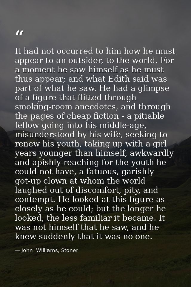 It had not occurred to him how he must appear to an outsider, to the world. For a moment he saw himself as he must thus  — John  Williams, Stoner